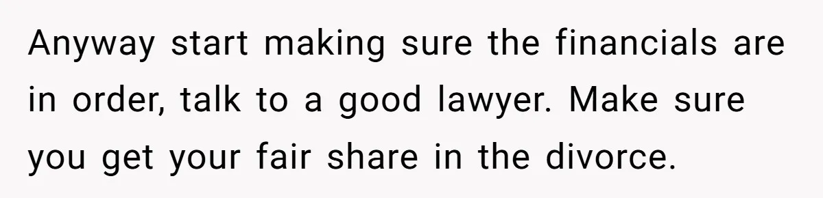 Anyway start making sure the financials are in order, talk to a good lawyer. Make sure you get your fair share in the divorce.