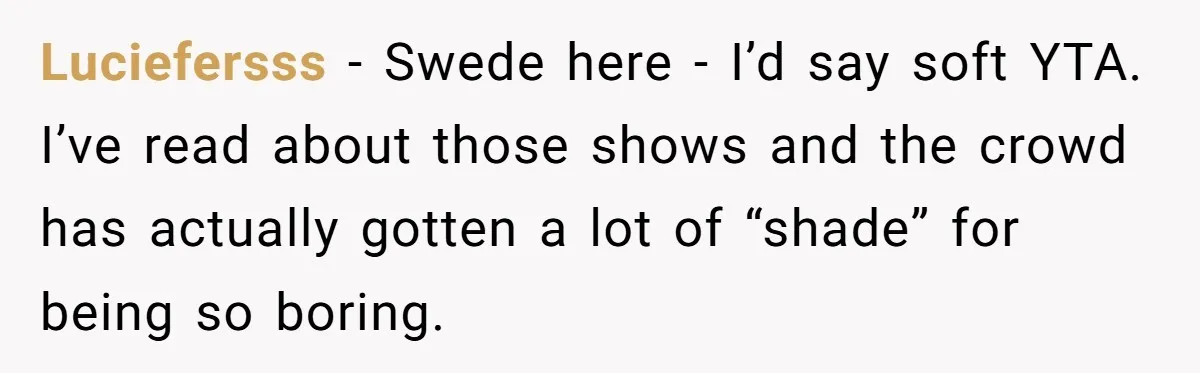 Luciefersss − Swede here - I’d say soft YTA. I’ve read about those shows and the crowd has actually gotten a lot of “shade” for being so boring.