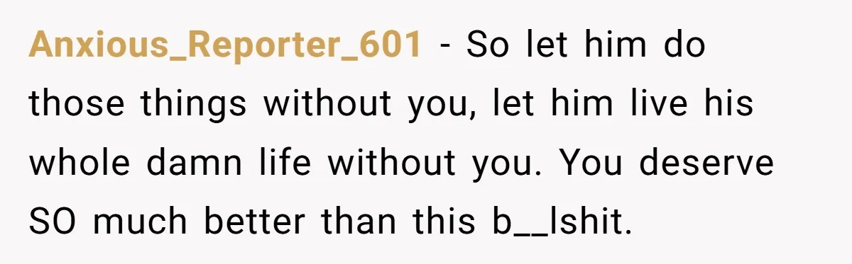 Anxious_Reporter_601 − So let him do those things without you, let him live his whole damn life without you. You deserve SO much better than this b__lshit.