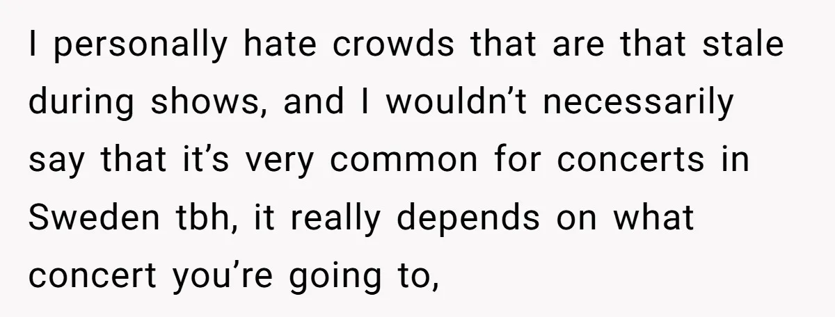 I personally hate crowds that are that stale during shows, and I wouldn’t necessarily say that it’s very common for concerts in Sweden tbh, it really depends on what concert...