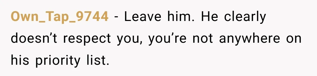 Own_Tap_9744 − Leave him. He clearly doesn’t respect you, you’re not anywhere on his priority list.