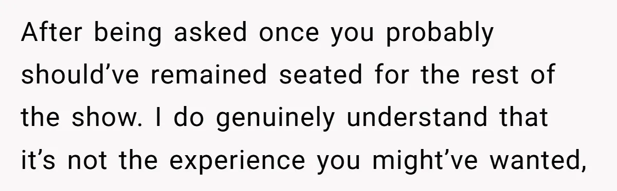 After being asked once you probably should’ve remained seated for the rest of the show. I do genuinely understand that it’s not the experience you might’ve wanted,