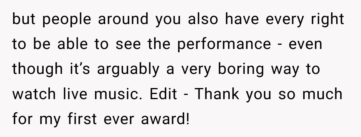 but people around you also have every right to be able to see the performance - even though it’s arguably a very boring way to watch live music. Edit -...