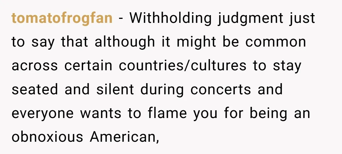 tomatofrogfan − Withholding judgment just to say that although it might be common across certain countries/cultures to stay seated and silent during concerts and everyone wants to flame you for...