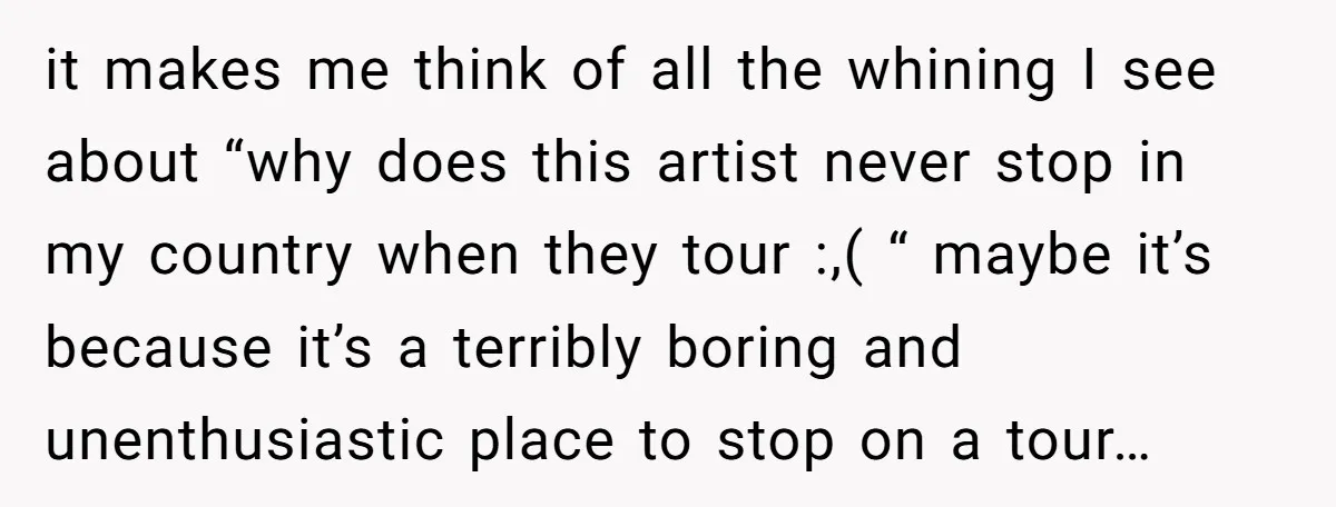 it makes me think of all the whining I see about “why does this artist never stop in my country when they tour :,( “ maybe it’s because it’s a...