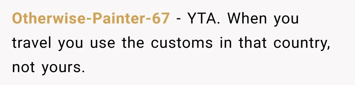 Otherwise-Painter-67 − YTA. When you travel you use the customs in that country, not yours.