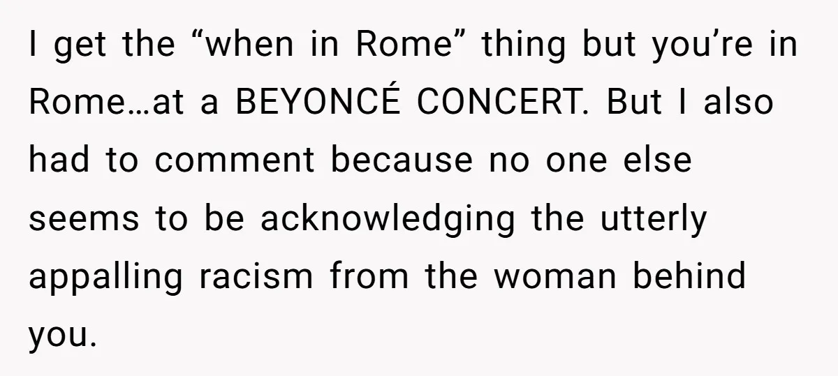 I get the “when in Rome” thing but you’re in Rome…at a BEYONCÉ CONCERT. But I also had to comment because no one else seems to be acknowledging the utterly...
