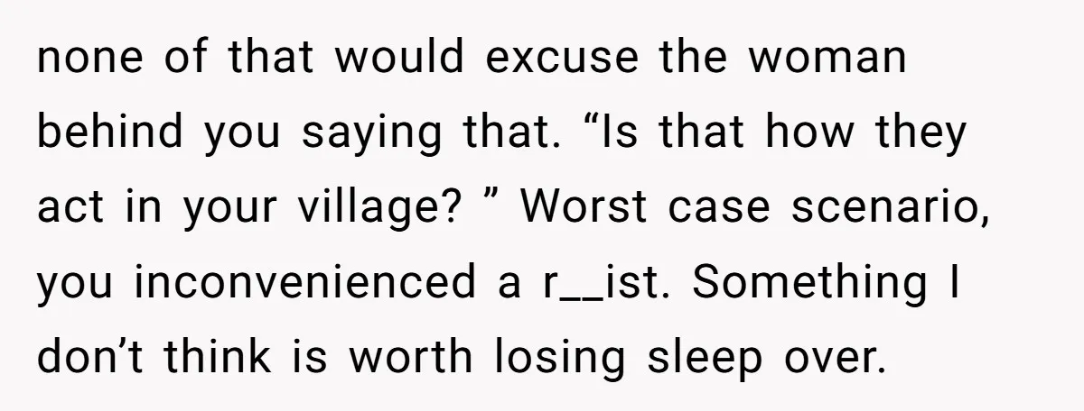 none of that would excuse the woman behind you saying that. “Is that how they act in your village? ” Worst case scenario, you inconvenienced a r__ist. Something I don’t...