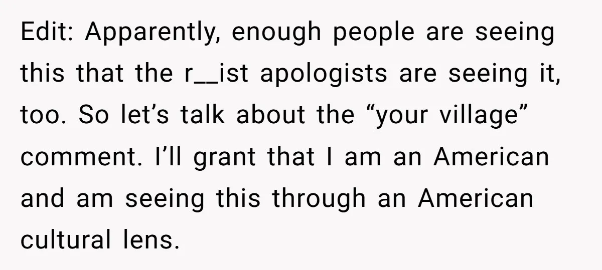 Edit: Apparently, enough people are seeing this that the r__ist apologists are seeing it, too. So let’s talk about the “your village” comment. I’ll grant that I am an American...