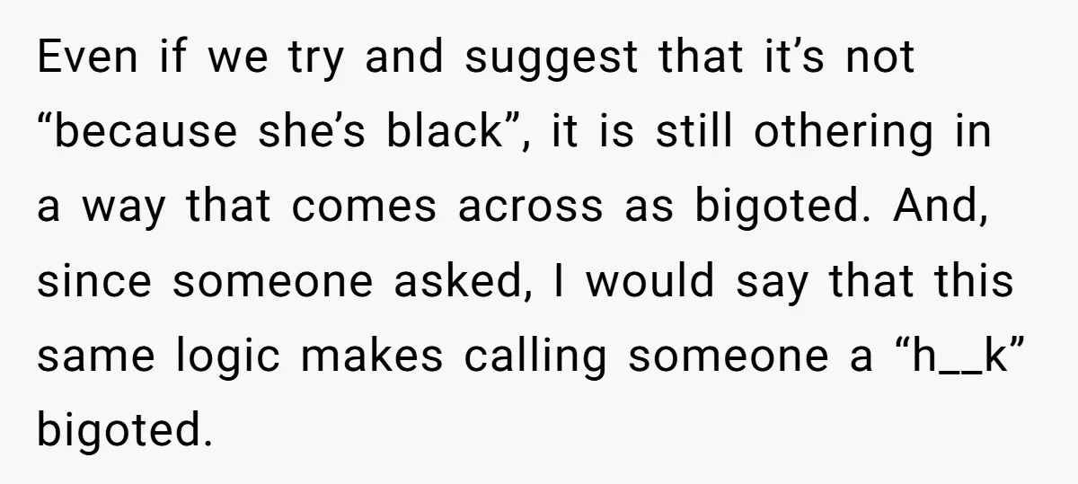 Even if we try and suggest that it’s not “because she’s black”, it is still othering in a way that comes across as bigoted. And, since someone asked, I would...