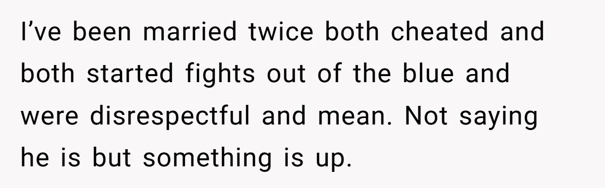I’ve been married twice both cheated and both started fights out of the blue and were disrespectful and mean. Not saying he is but something is up.