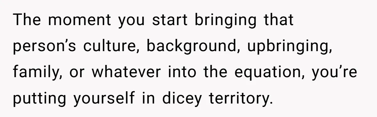 The moment you start bringing that person’s culture, background, upbringing, family, or whatever into the equation, you’re putting yourself in dicey territory.
