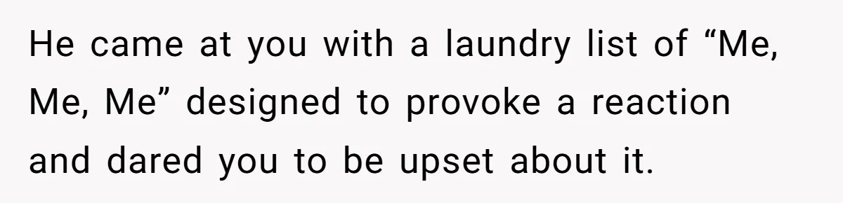 He came at you with a laundry list of “Me, Me, Me” designed to provoke a reaction and dared you to be upset about it.