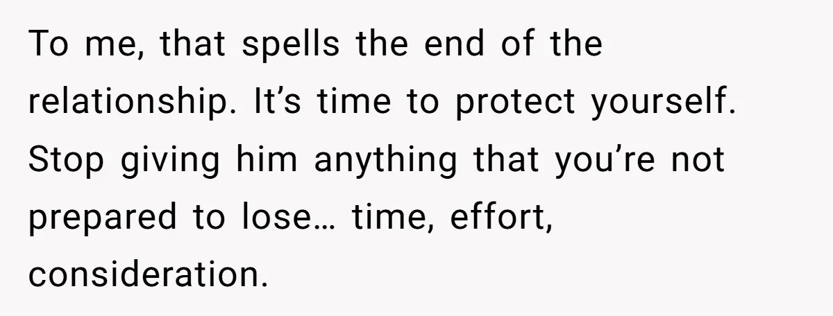 To me, that spells the end of the relationship. It’s time to protect yourself. Stop giving him anything that you’re not prepared to lose… time, effort, consideration.