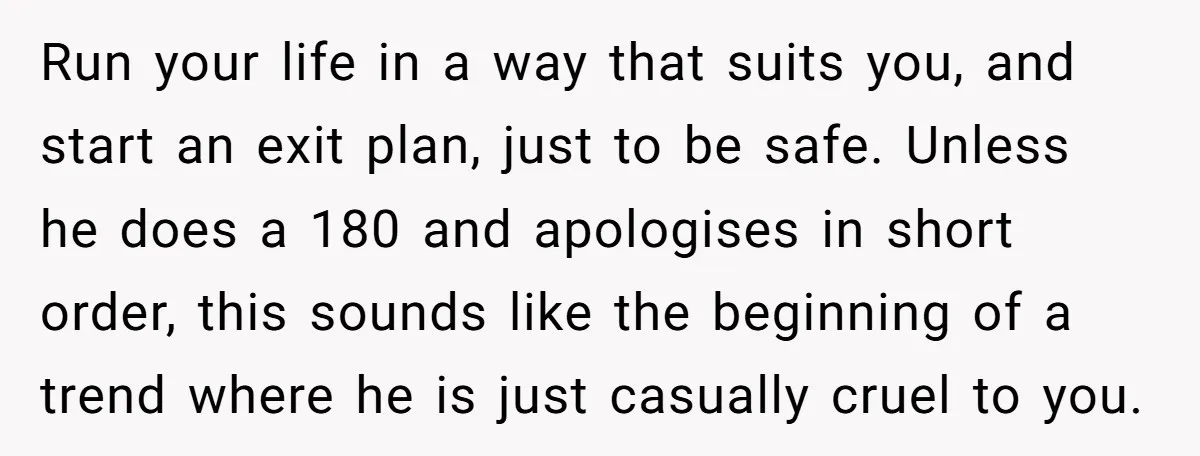 Run your life in a way that suits you, and start an exit plan, just to be safe. Unless he does a 180 and apologises in short order, this sounds...