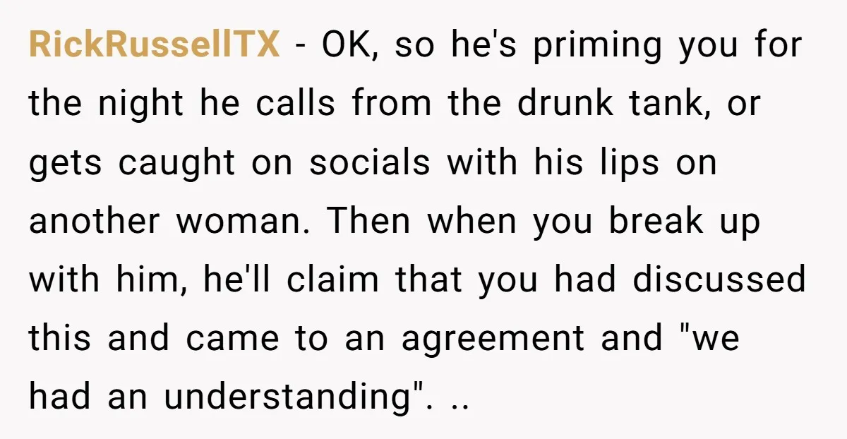 RickRussellTX − OK, so he's priming you for the night he calls from the drunk tank, or gets caught on socials with his lips on another woman. Then when you...