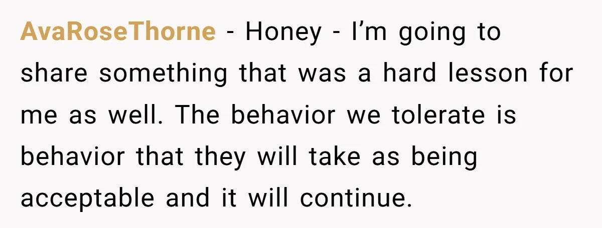 AvaRoseThorne − Honey - I’m going to share something that was a hard lesson for me as well. The behavior we tolerate is behavior that they will take as being...