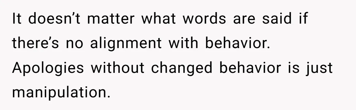 It doesn’t matter what words are said if there’s no alignment with behavior. Apologies without changed behavior is just manipulation.
