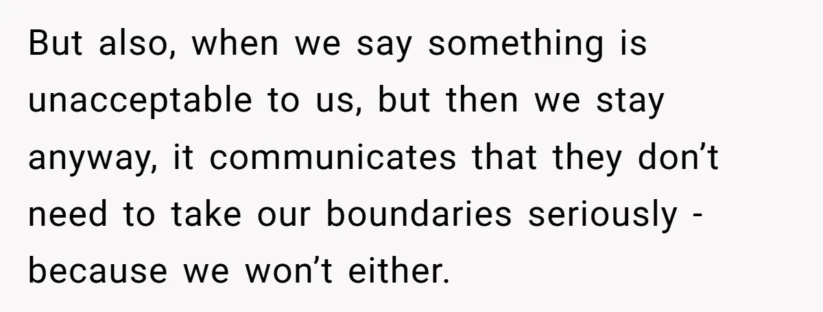 But also, when we say something is unacceptable to us, but then we stay anyway, it communicates that they don’t need to take our boundaries seriously - because we won’t...
