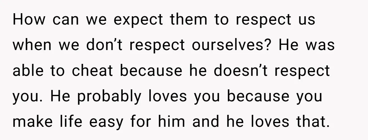 How can we expect them to respect us when we don’t respect ourselves? He was able to cheat because he doesn’t respect you. He probably loves you because you make...