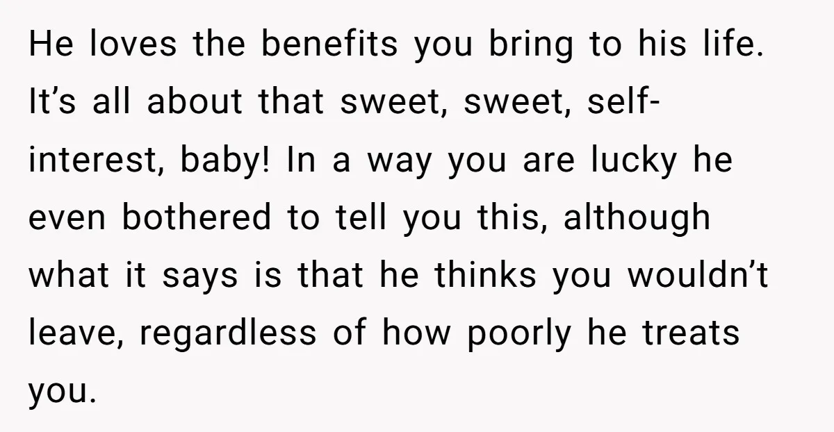 He loves the benefits you bring to his life. It’s all about that sweet, sweet, self-interest, baby! In a way you are lucky he even bothered to tell you this,...