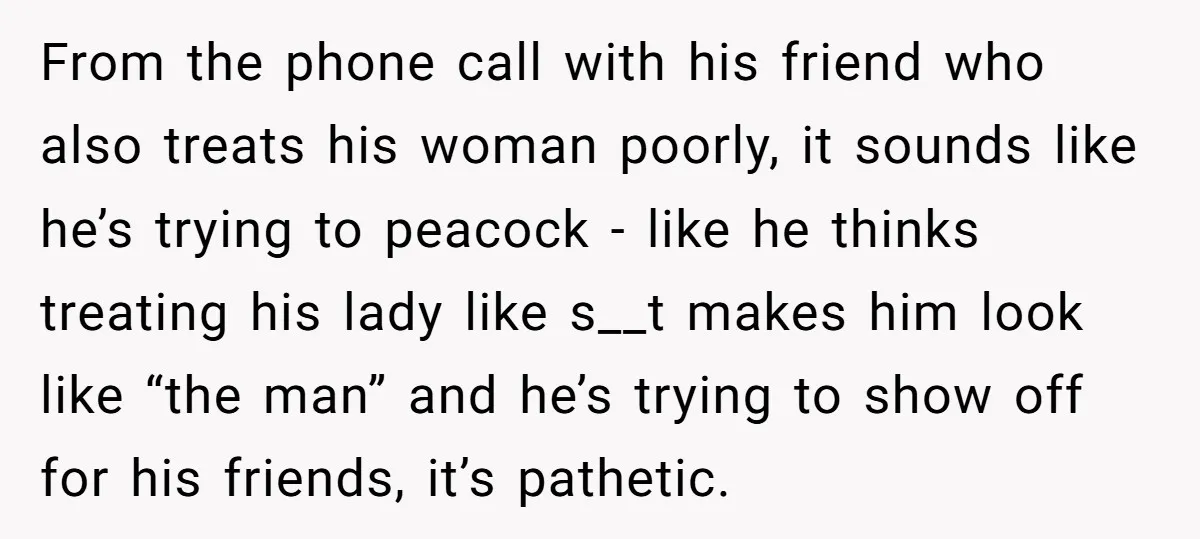 From the phone call with his friend who also treats his woman poorly, it sounds like he’s trying to peacock - like he thinks treating his lady like s__t makes...
