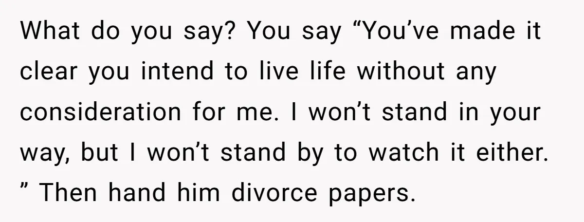 What do you say? You say “You’ve made it clear you intend to live life without any consideration for me. I won’t stand in your way, but I won’t stand...