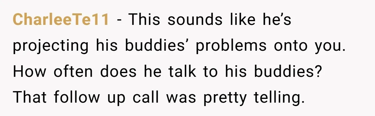 CharleeTe11 − This sounds like he’s projecting his buddies’ problems onto you. How often does he talk to his buddies? That follow up call was pretty telling.
