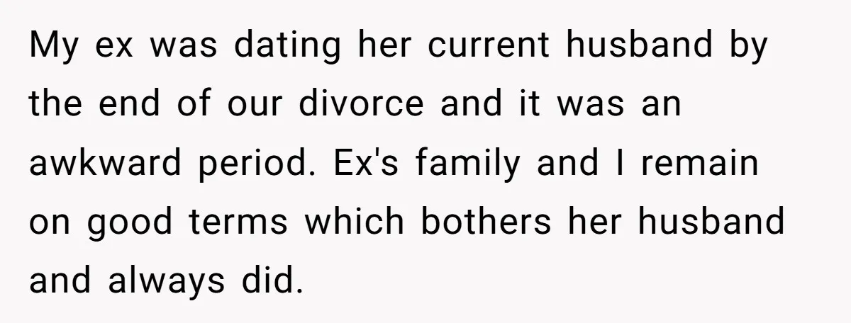 My ex was dating her current husband by the end of our divorce and it was an awkward period. Ex's family and I remain on good terms which bothers her...