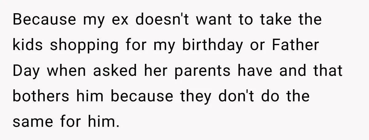 Because my ex doesn't want to take the kids shopping for my birthday or Father Day when asked her parents have and that bothers him because they don't do the...