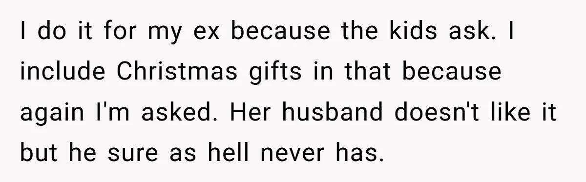 I do it for my ex because the kids ask. I include Christmas gifts in that because again I'm asked. Her husband doesn't like it but he sure as hell...