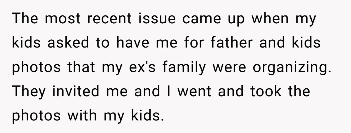 The most recent issue came up when my kids asked to have me for father and kids photos that my ex's family were organizing. They invited me and I went...