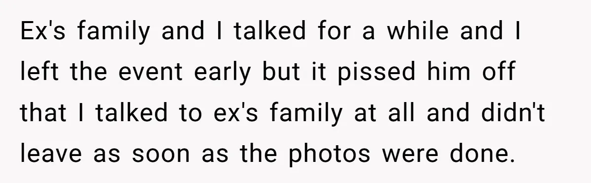Ex's family and I talked for a while and I left the event early but it pissed him off that I talked to ex's family at all and didn't leave...