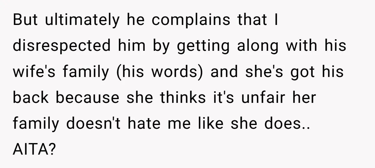 But ultimately he complains that I disrespected him by getting along with his wife's family (his words) and she's got his back because she thinks it's unfair her family doesn't...