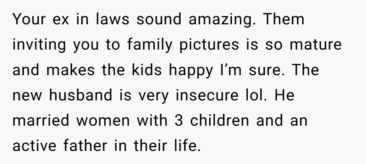 Your ex in laws sound amazing. Them inviting you to family pictures is so mature and makes the kids happy I’m sure. The new husband is very insecure lol. He...