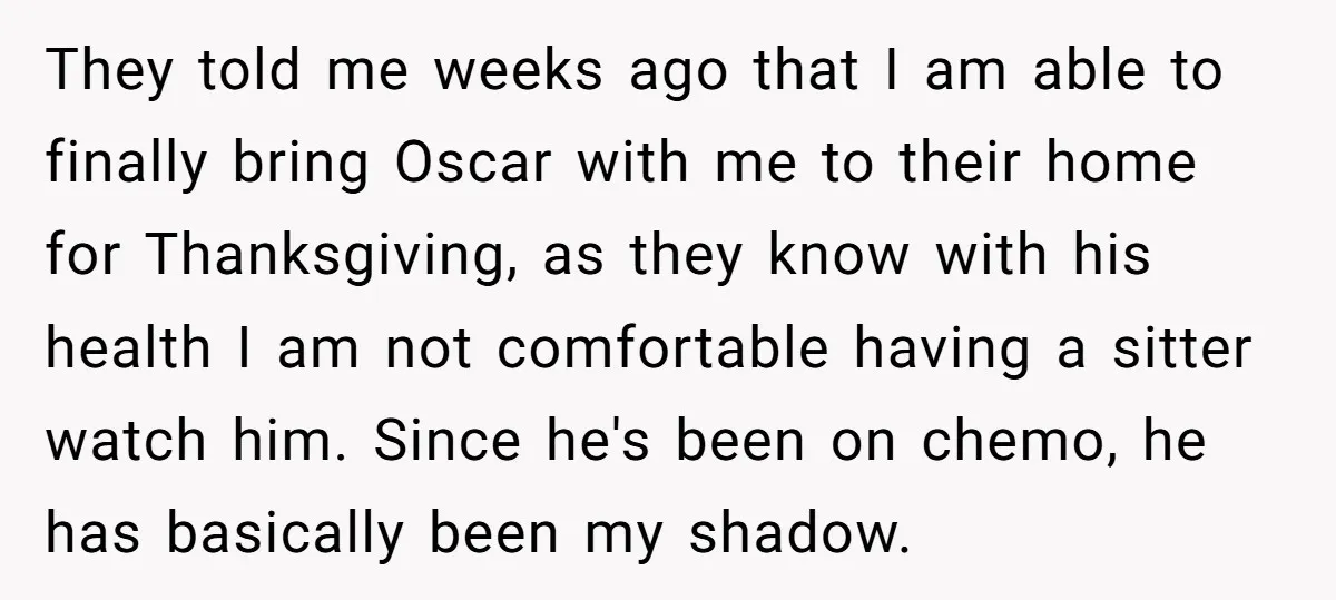 They told me weeks ago that I am able to finally bring Oscar with me to their home for Thanksgiving, as they know with his health I am not comfortable...