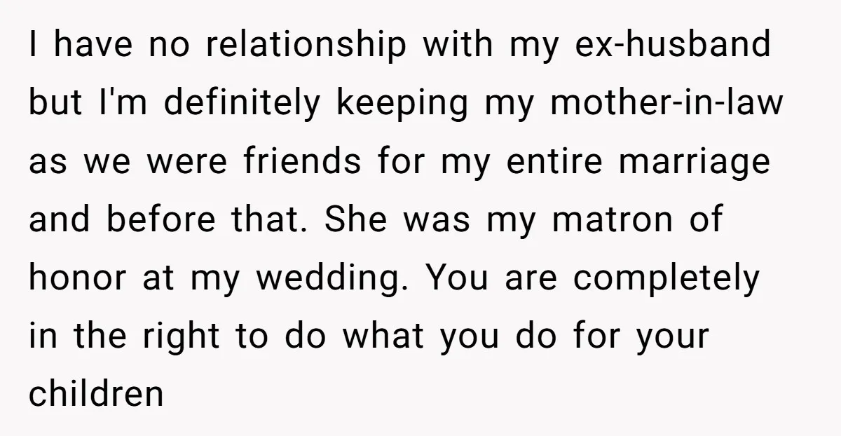 I have no relationship with my ex-husband but I'm definitely keeping my mother-in-law as we were friends for my entire marriage and before that. She was my matron of honor...