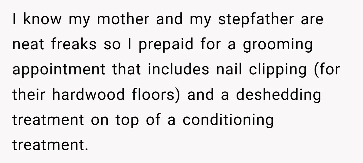 I know my mother and my stepfather are neat freaks so I prepaid for a grooming appointment that includes nail clipping (for their hardwood floors) and a deshedding treatment on...