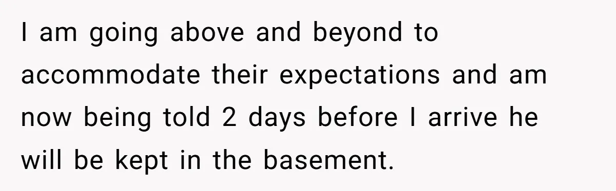 I am going above and beyond to accommodate their expectations and am now being told 2 days before I arrive he will be kept in the basement.