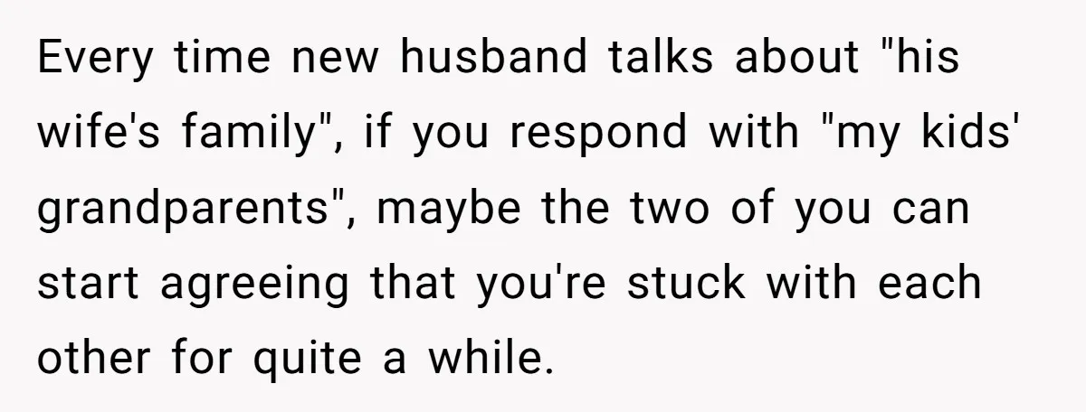 Every time new husband talks about "his wife's family", if you respond with "my kids' grandparents", maybe the two of you can start agreeing that you're stuck with each other...