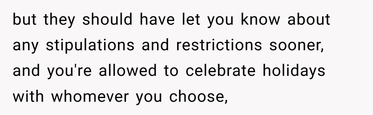 but they should have let you know about any stipulations and restrictions sooner, and you're allowed to celebrate holidays with whomever you choose,