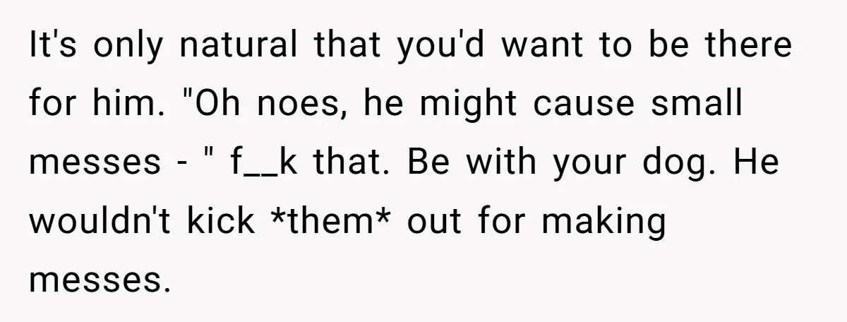 It's only natural that you'd want to be there for him. "Oh noes, he might cause small messes - " f__k that. Be with your dog. He wouldn't kick *them*...