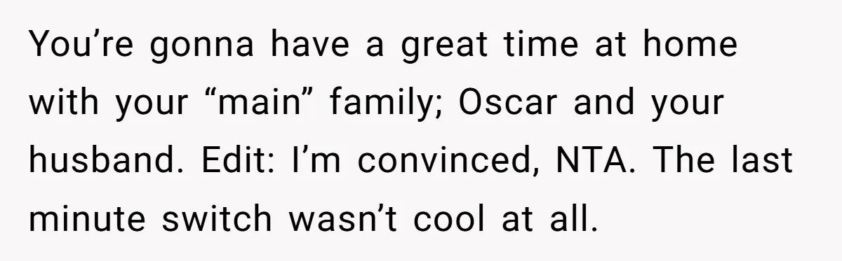 You’re gonna have a great time at home with your “main” family; Oscar and your husband. Edit: I’m convinced, NTA. The last minute switch wasn’t cool at all.