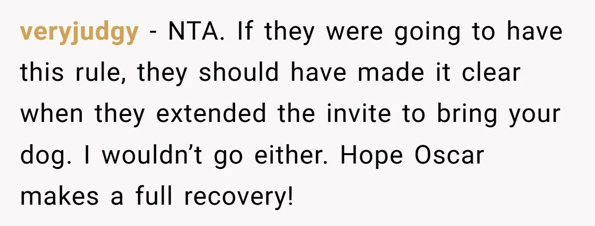 veryjudgy − NTA. If they were going to have this rule, they should have made it clear when they extended the invite to bring your dog. I wouldn’t go either....