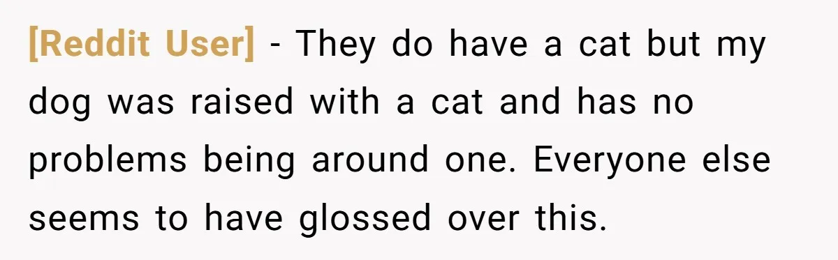 [Reddit User] − They do have a cat but my dog was raised with a cat and has no problems being around one. Everyone else seems to have glossed over...