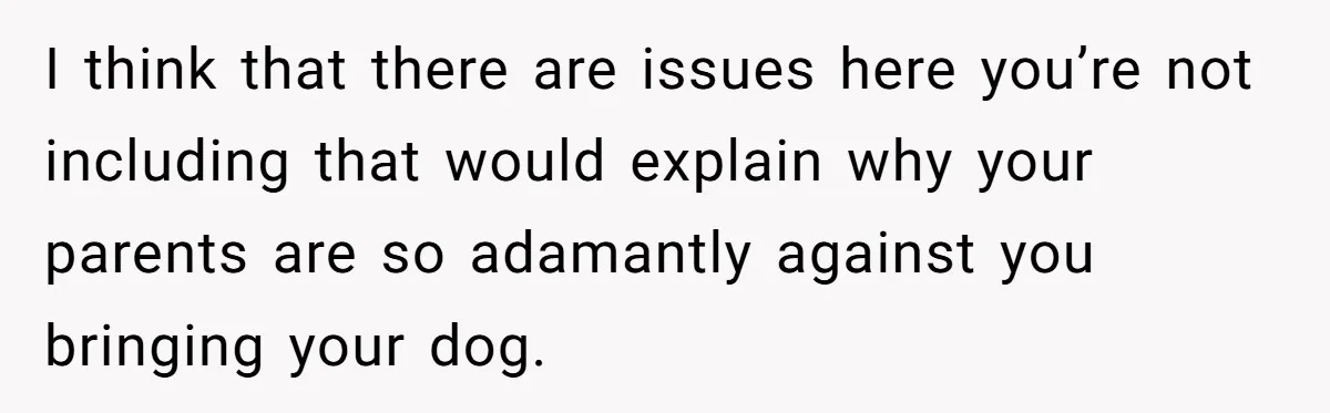 I think that there are issues here you’re not including that would explain why your parents are so adamantly against you bringing your dog.