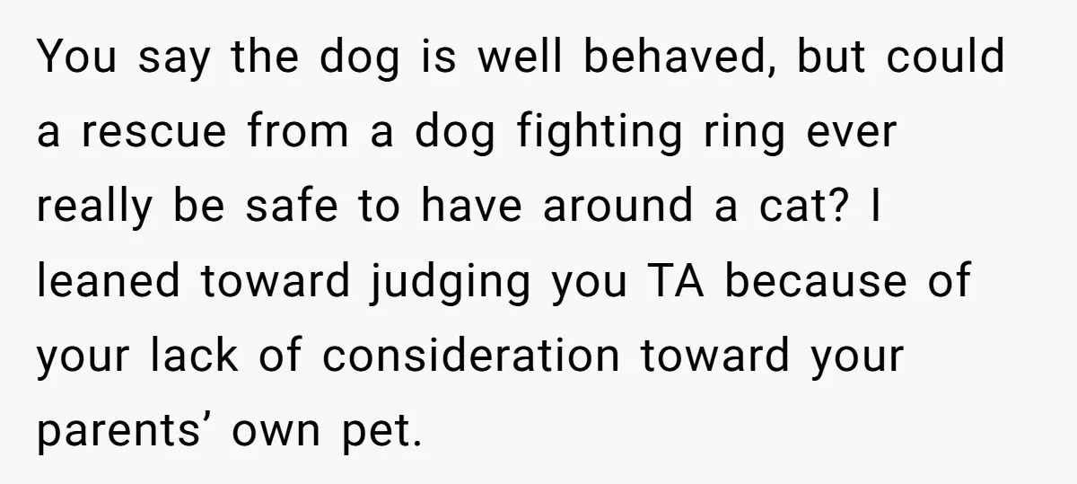 You say the dog is well behaved, but could a rescue from a dog fighting ring ever really be safe to have around a cat? I leaned toward judging you...
