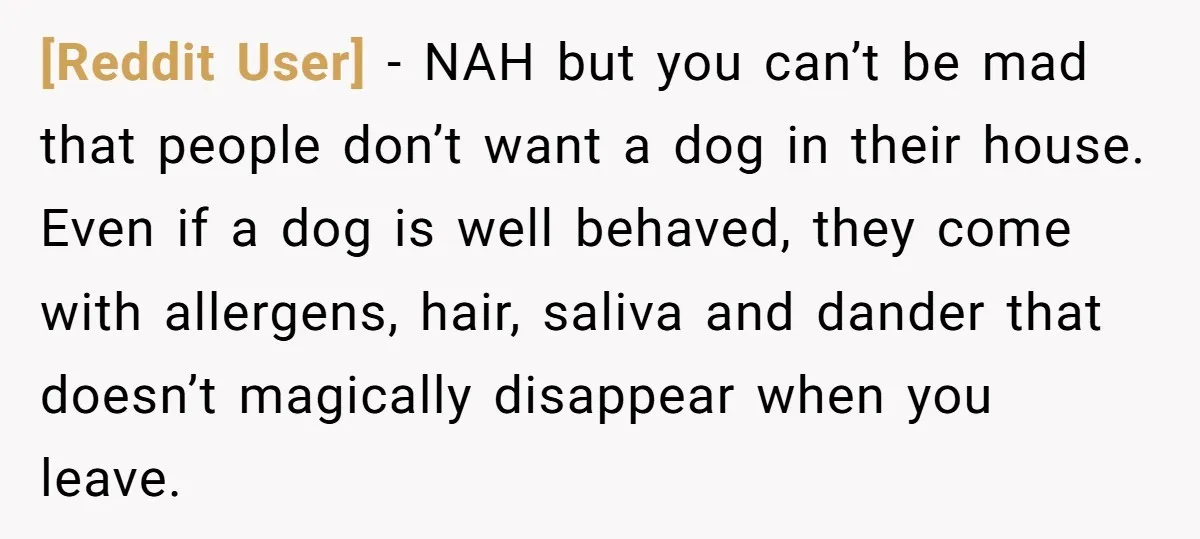 [Reddit User] − NAH but you can’t be mad that people don’t want a dog in their house. Even if a dog is well behaved, they come with allergens, hair,...