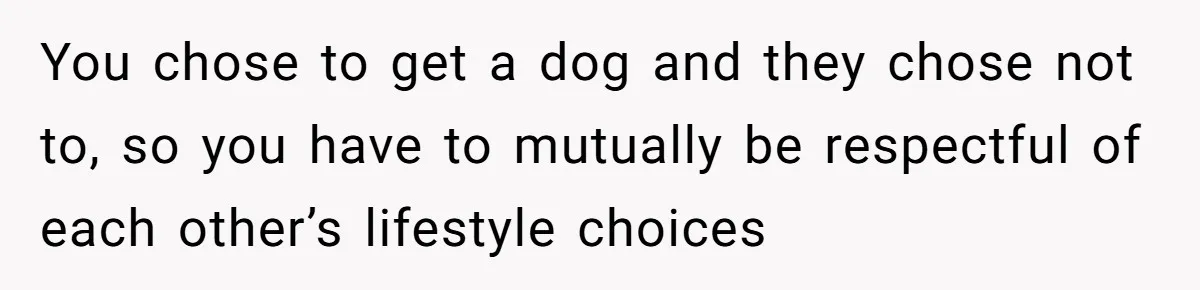 You chose to get a dog and they chose not to, so you have to mutually be respectful of each other’s lifestyle choices
