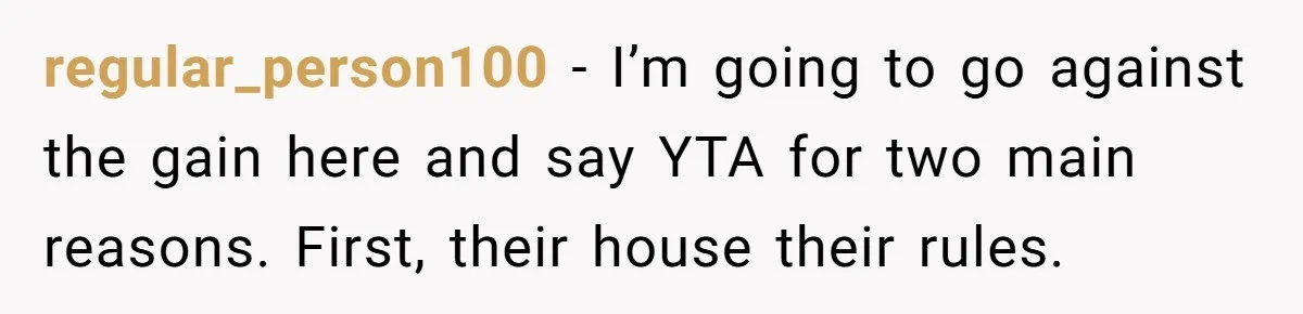regular_person100 − I’m going to go against the gain here and say YTA for two main reasons. First, their house their rules.